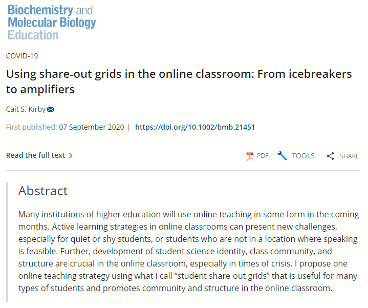 Black text on white background Using share‐out grids in the online classroom: From icebreakers to amplifiers
Cait S. Kirby
First published: 07 September 2020

Abstract
Many institutions of higher education will use online teaching in some form in the coming months. Active learning strategies in online classrooms can present new challenges, especially for quiet or shy students, or students who are not in a location where speaking is feasible. Further, development of student science identity, class community, and structure are crucial in the online classroom, especially in times of crisis. I propose one online teaching strategy using what I call “student share‐out grids” that is useful for many types of students and promotes community and structure in the online classroom..